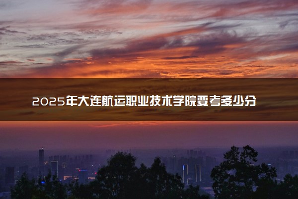 2025年大连航运职业技术学院要考多少分才能上？历年录取分数线及报考指南（含预测）