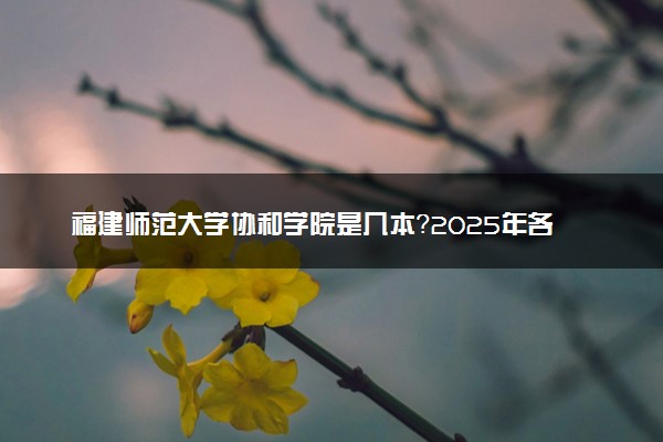 福建师范大学协和学院是几本？2025年各省录取分数线预测及报考建议