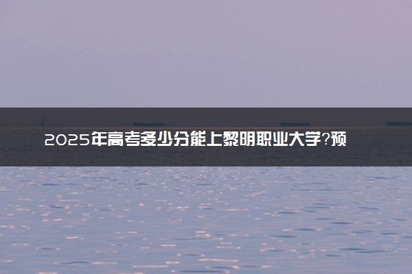 2025年高考多少分能上黎明职业大学？预测各省份录取分数线（附2024年数据及报考指南）