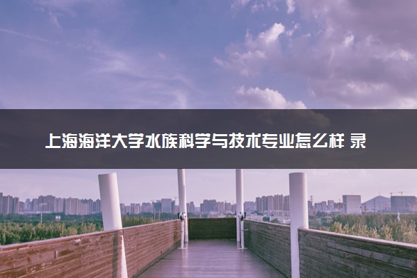 上海海洋大学水族科学与技术专业怎么样 录取分数线多少