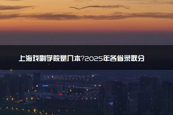 上海戏剧学院是几本？2025年各省录取分数线预测及报考建议