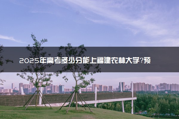 2025年高考多少分能上福建农林大学？预测各省份录取分数线（附2024年数据及报考指南）