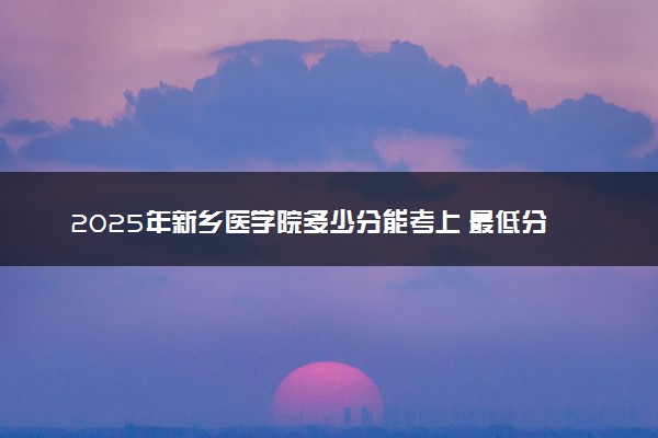 2025年新乡医学院多少分能考上 最低分及位次