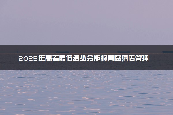 2025年高考最低多少分能报青岛酒店管理职业技术学院？附青岛酒店管理职业技术学院历年录取分数线及位次