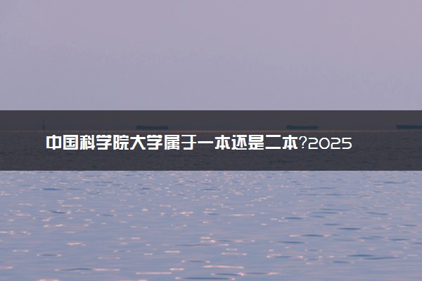 中国科学院大学属于一本还是二本？2025年报考建议及分数线预测