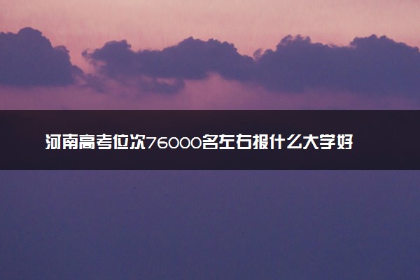 河南高考位次76000名左右报什么大学好（2025年参考）