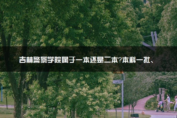 吉林警察学院属于一本还是二本？本科一批、二批的区别及报考建议