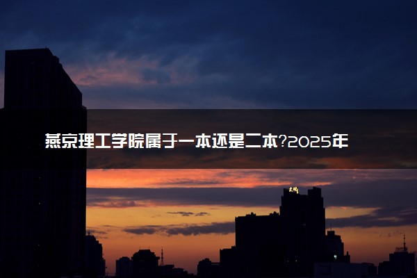 燕京理工学院属于一本还是二本？2025年报考建议及分数线预测