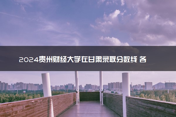 2024贵州财经大学在甘肃录取分数线 各专业分数及位次