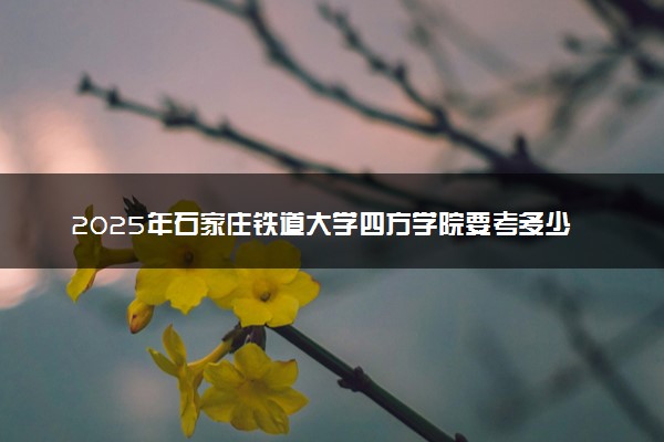 2025年石家庄铁道大学四方学院要考多少分才能上？历年录取分数线及报考指南（含预测）