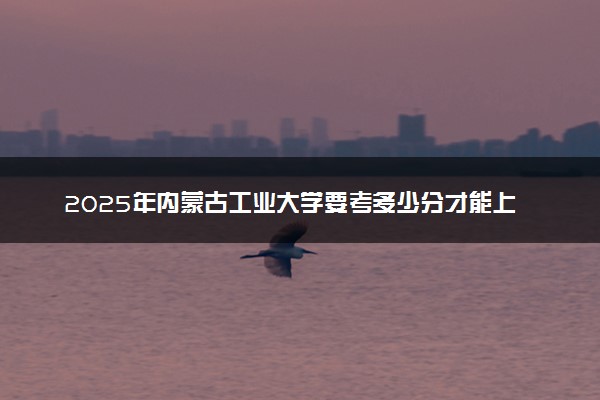 2025年内蒙古工业大学要考多少分才能上？历年录取分数线及报考指南（含预测）