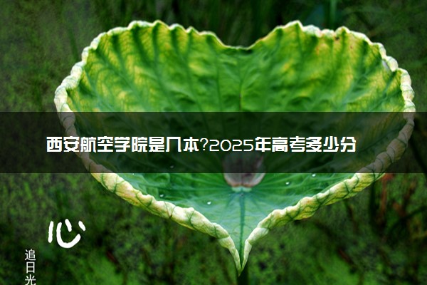 西安航空学院是几本？2025年高考多少分能上及报考建议
