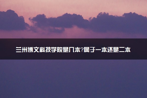 兰州博文科技学院是几本？属于一本还是二本？2025年分数线预测及报考建议