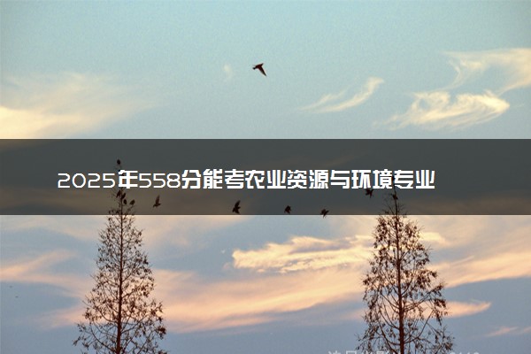 2025年558分能考农业资源与环境专业吗 558分农业资源与环境专业大学推荐