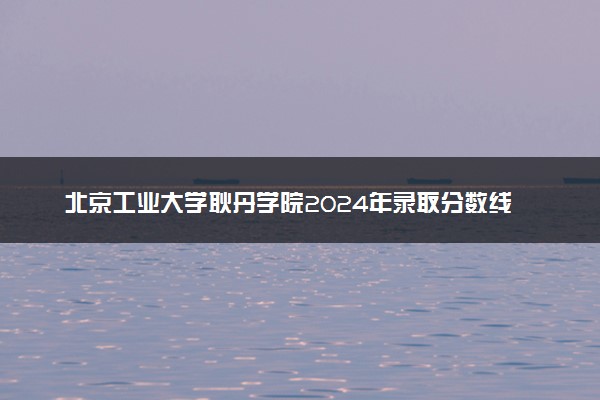 北京工业大学耿丹学院2024年录取分数线汇总 各省最低分与位次排名及2025报考指南