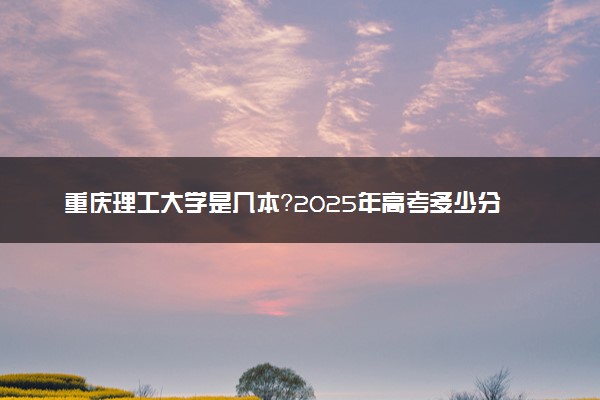 重庆理工大学是几本？2025年高考多少分能上及报考建议