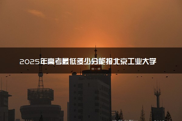 2025年高考最低多少分能报北京工业大学耿丹学院？附北京工业大学耿丹学院历年录取分数线及位次