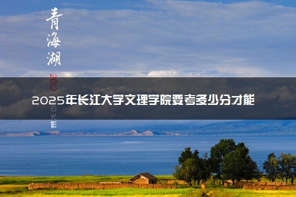 2025年长江大学文理学院要考多少分才能上？历年录取分数线及报考指南（含预测）