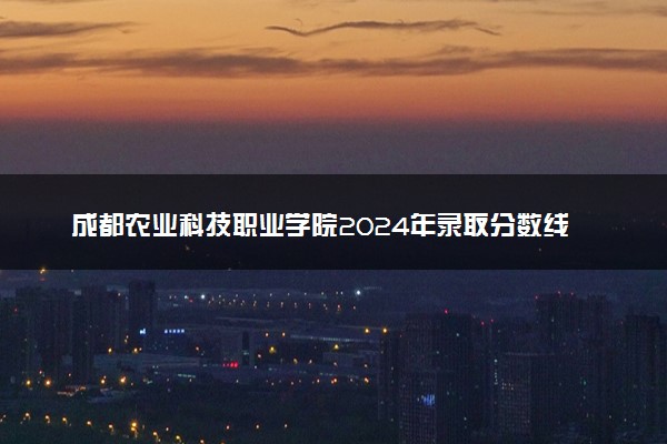 成都农业科技职业学院2024年录取分数线汇总 各省最低分与位次排名及2025报考指南