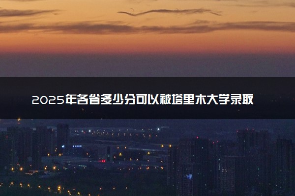 2025年各省多少分可以被塔里木大学录取？历年录取分数线