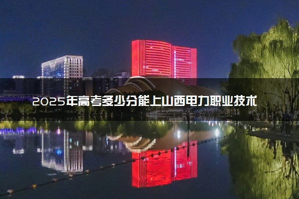 2025年高考多少分能上山西电力职业技术学院？预测各省份录取分数线（附2024年数据及报考指南）