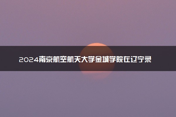 2024南京航空航天大学金城学院在辽宁录取分数线 各专业分数及位次