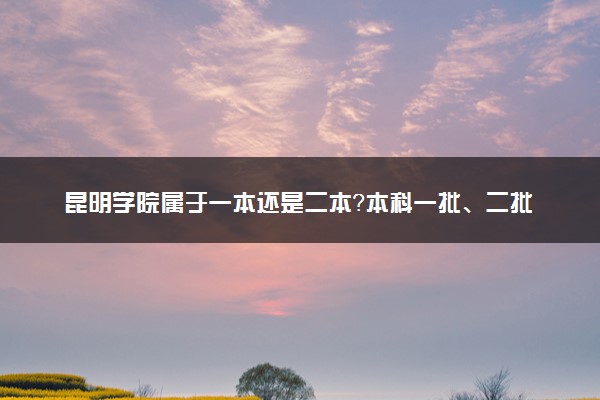 昆明学院属于一本还是二本？本科一批、二批的区别及报考建议