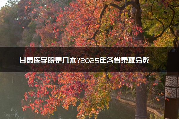甘肃医学院是几本？2025年各省录取分数线预测及报考建议