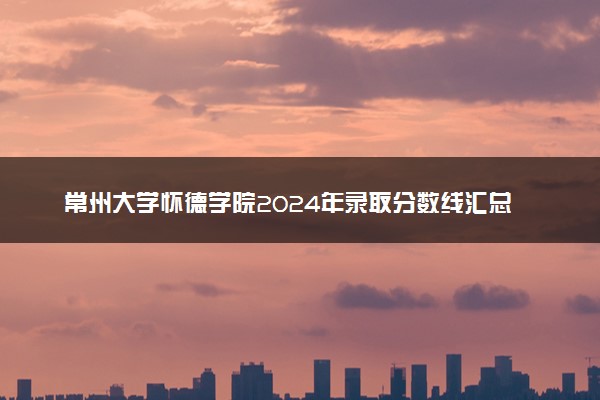 常州大学怀德学院2024年录取分数线汇总 各省最低分与位次排名及2025报考指南