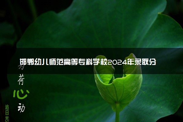 邯郸幼儿师范高等专科学校2024年录取分数线：云南447分领跑，山西236分垫底 2025报考建议及事项