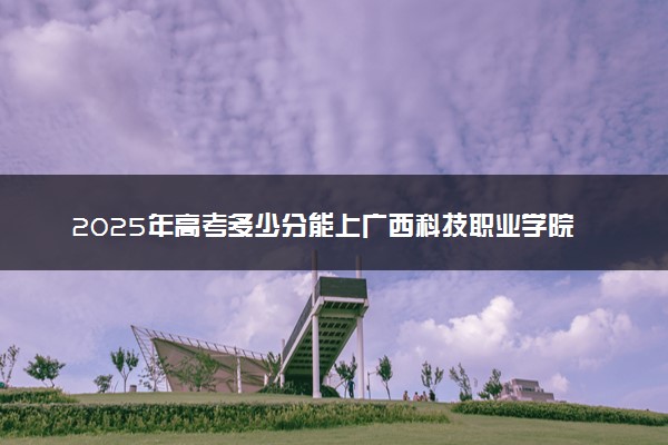 2025年高考多少分能上广西科技职业学院？预测各省份录取分数线（附2024年数据及报考指南）