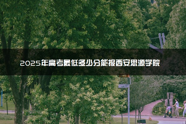 2025年高考最低多少分能报西安思源学院？附西安思源学院历年录取分数线及位次