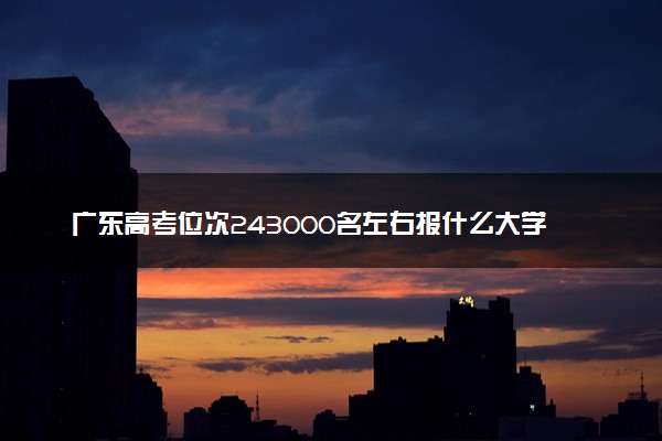 广东高考位次243000名左右报什么大学好（2025年参考）