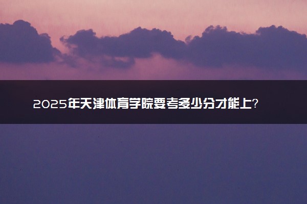 2025年天津体育学院要考多少分才能上？历年录取分数线及报考指南（含预测）