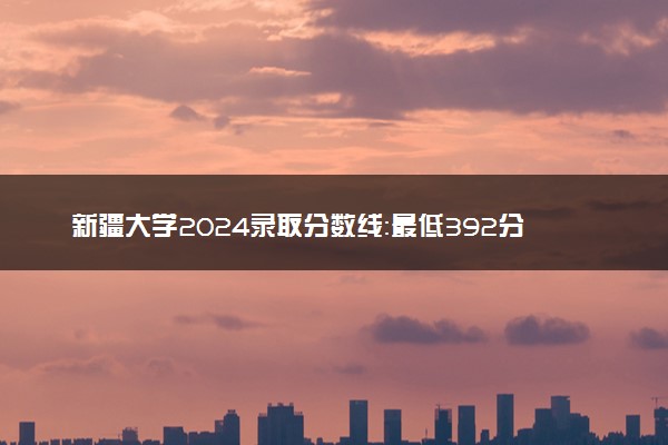 新疆大学2024录取分数线：最低392分 附2025年报考建议及注意事项