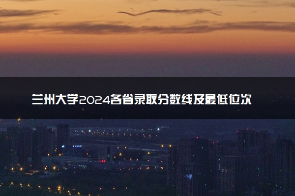 兰州大学2024各省录取分数线及最低位次是多少