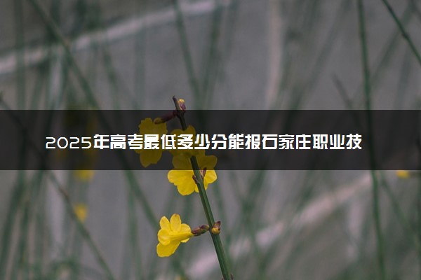 2025年高考最低多少分能报石家庄职业技术学院？附石家庄职业技术学院历年录取分数线及位次