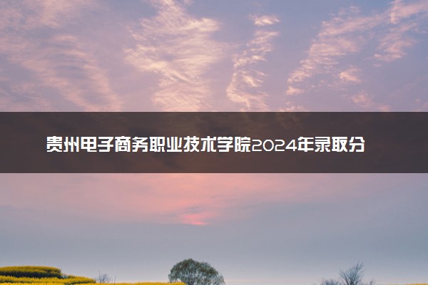 贵州电子商务职业技术学院2024年录取分数线：贵州363分领跑，贵州193分垫底 2025报考建议及事项