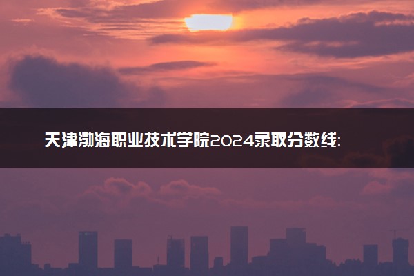 天津渤海职业技术学院2024录取分数线：最低120分 附2025年报考建议及注意事项