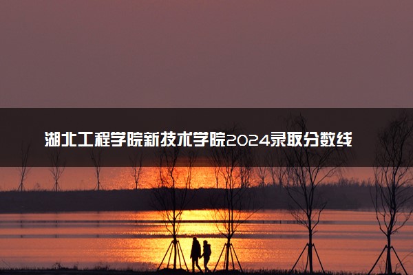 湖北工程学院新技术学院2024录取分数线：最低210分 附2025年报考建议及注意事项