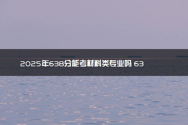 2025年638分能考材料类专业吗 638分材料类专业大学推荐