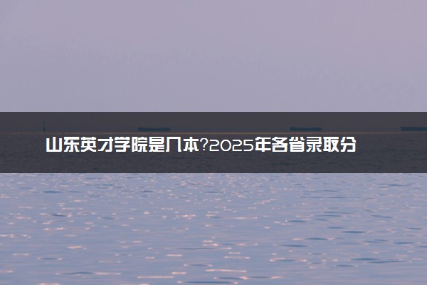 山东英才学院是几本？2025年各省录取分数线预测及报考建议