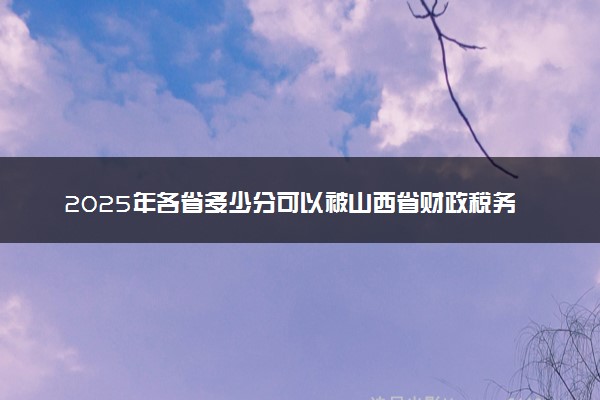 2025年各省多少分可以被山西省财政税务专科学校录取？历年录取分数线