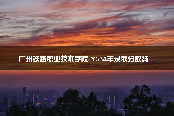 广州铁路职业技术学院2024年录取分数线汇总 各省最低分与位次排名及2025报考指南