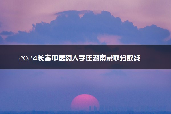 2024长春中医药大学在湖南录取分数线 各专业分数及位次