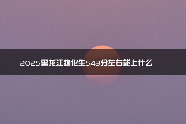 2025黑龙江物化生543分左右能上什么大学 可以报考的院校名单