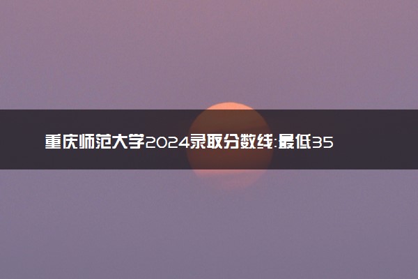 重庆师范大学2024录取分数线：最低350分 附2025年报考建议及注意事项