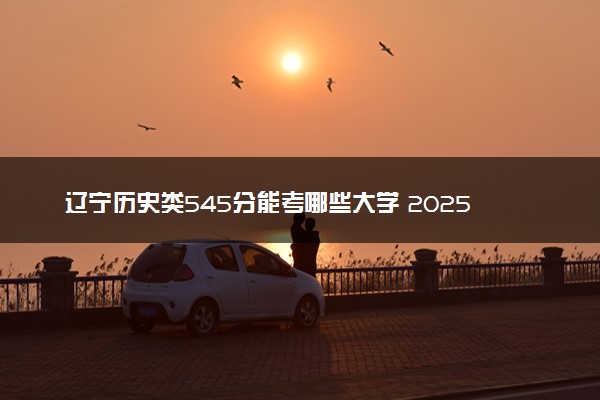 辽宁历史类545分能考哪些大学 2025考生稳上的大学名单