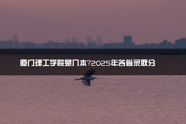 厦门理工学院是几本？2025年各省录取分数线预测及报考建议
