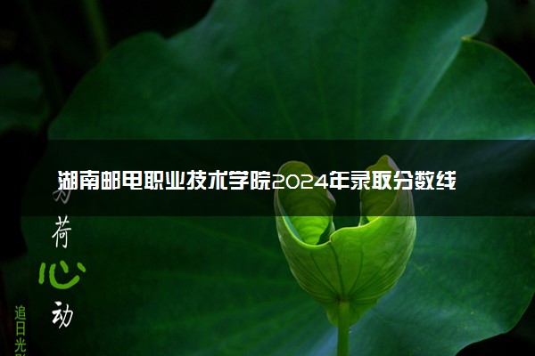 湖南邮电职业技术学院2024年录取分数线：海南470分领跑，内蒙古273分垫底 2025报考建议及事项